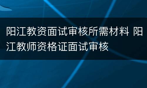阳江教资面试审核所需材料 阳江教师资格证面试审核