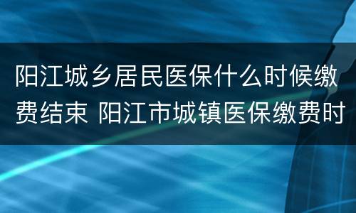 阳江城乡居民医保什么时候缴费结束 阳江市城镇医保缴费时间
