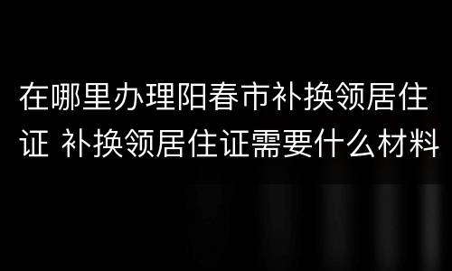 在哪里办理阳春市补换领居住证 补换领居住证需要什么材料