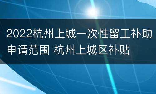 2022杭州上城一次性留工补助申请范围 杭州上城区补贴