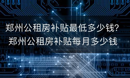 郑州公租房补贴最低多少钱？ 郑州公租房补贴每月多少钱