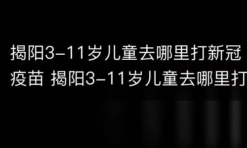 揭阳3-11岁儿童去哪里打新冠疫苗 揭阳3-11岁儿童去哪里打新冠疫苗呢