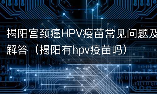 揭阳宫颈癌HPV疫苗常见问题及解答（揭阳有hpv疫苗吗）