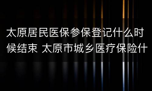 太原居民医保参保登记什么时候结束 太原市城乡医疗保险什么时候结束