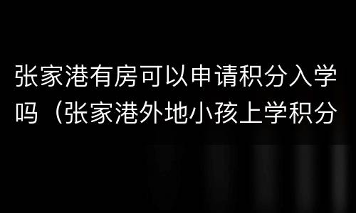 张家港有房可以申请积分入学吗（张家港外地小孩上学积分怎么来）