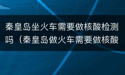 秦皇岛坐火车需要做核酸检测吗（秦皇岛做火车需要做核酸吗）
