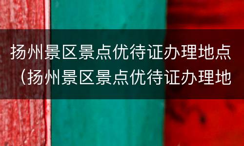 扬州景区景点优待证办理地点（扬州景区景点优待证办理地点在哪）