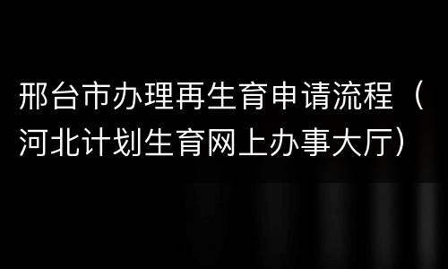 邢台市办理再生育申请流程（河北计划生育网上办事大厅）