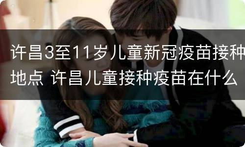 许昌3至11岁儿童新冠疫苗接种地点 许昌儿童接种疫苗在什么地方