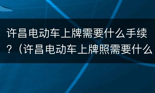 许昌电动车上牌需要什么手续?（许昌电动车上牌照需要什么资料）