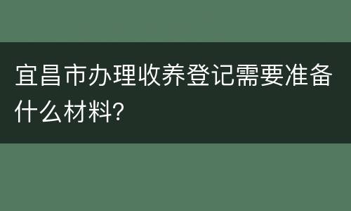 宜昌市办理收养登记需要准备什么材料？