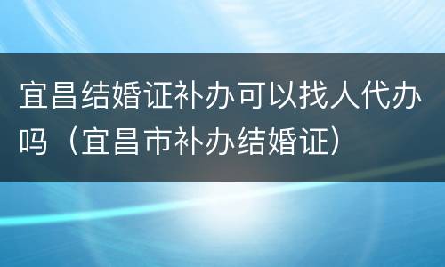宜昌结婚证补办可以找人代办吗（宜昌市补办结婚证）