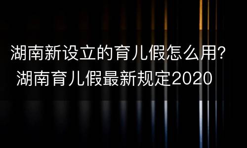 湖南新设立的育儿假怎么用？ 湖南育儿假最新规定2020