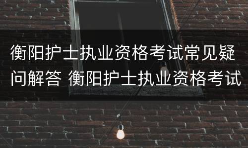 衡阳护士执业资格考试常见疑问解答 衡阳护士执业资格考试常见疑问解答答案