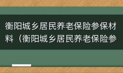 衡阳城乡居民养老保险参保材料（衡阳城乡居民养老保险参保材料有哪些）