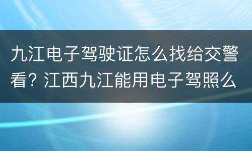 九江电子驾驶证怎么找给交警看? 江西九江能用电子驾照么
