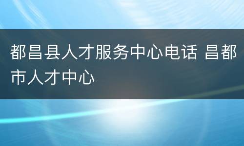 都昌县人才服务中心电话 昌都市人才中心