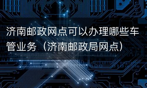 济南邮政网点可以办理哪些车管业务（济南邮政局网点）
