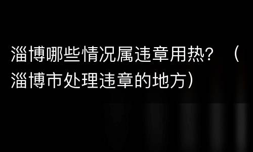 淄博哪些情况属违章用热？（淄博市处理违章的地方）