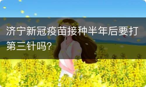 济宁新冠疫苗接种半年后要打第三针吗？
