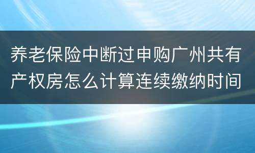 养老保险中断过申购广州共有产权房怎么计算连续缴纳时间
