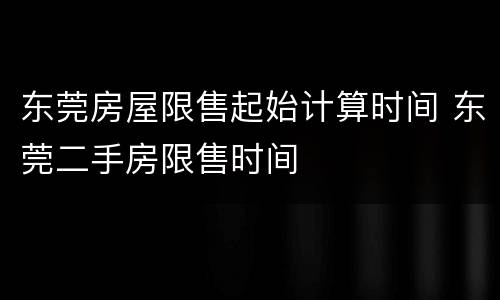 东莞房屋限售起始计算时间 东莞二手房限售时间