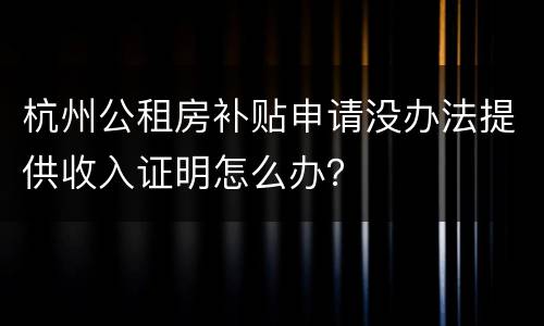 杭州公租房补贴申请没办法提供收入证明怎么办？