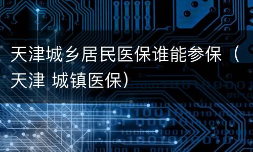 天津城乡居民医保谁能参保（天津 城镇医保）