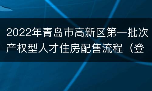 2022年青岛市高新区第一批次产权型人才住房配售流程（登记+评分+选房）