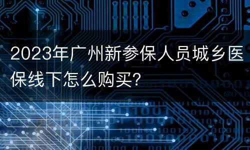 2023年广州新参保人员城乡医保线下怎么购买？