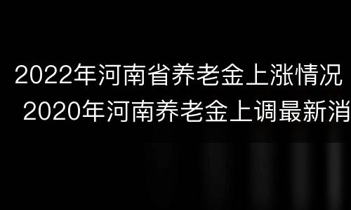 2022年河南省养老金上涨情况 2020年河南养老金上调最新消息