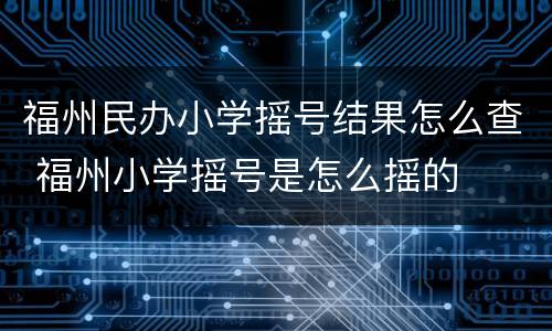 福州民办小学摇号结果怎么查 福州小学摇号是怎么摇的