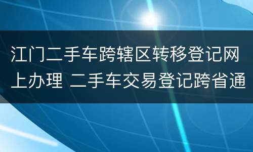 江门二手车跨辖区转移登记网上办理 二手车交易登记跨省通办