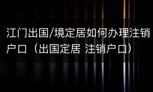 江门出国/境定居如何办理注销户口（出国定居 注销户口）