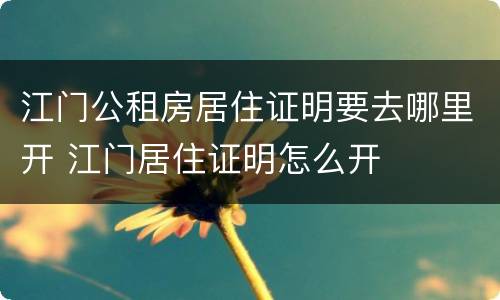 江门公租房居住证明要去哪里开 江门居住证明怎么开