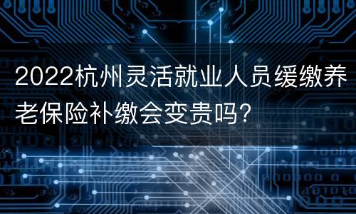 2022杭州灵活就业人员缓缴养老保险补缴会变贵吗?