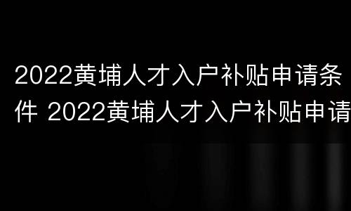 2022黄埔人才入户补贴申请条件 2022黄埔人才入户补贴申请条件及流程