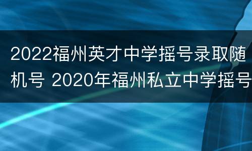 2022福州英才中学摇号录取随机号 2020年福州私立中学摇号结果