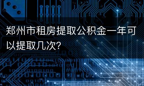 郑州市租房提取公积金一年可以提取几次？