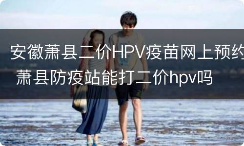 安徽萧县二价HPV疫苗网上预约 萧县防疫站能打二价hpv吗