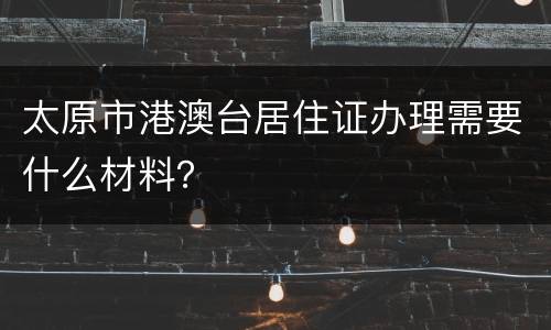 太原市港澳台居住证办理需要什么材料？