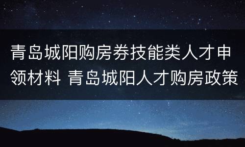 青岛城阳购房券技能类人才申领材料 青岛城阳人才购房政策