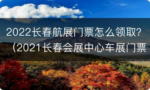 2022长春航展门票怎么领取？（2021长春会展中心车展门票领取）