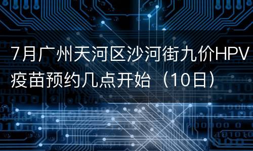 7月广州天河区沙河街九价HPV疫苗预约几点开始（10日）
