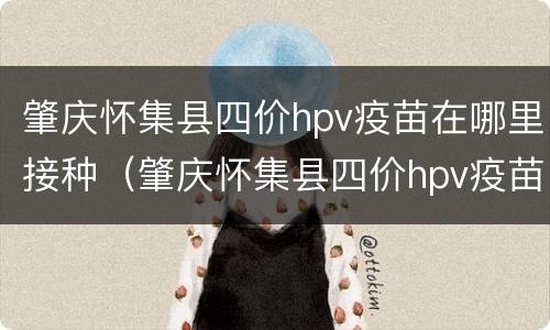肇庆怀集县四价hpv疫苗在哪里接种（肇庆怀集县四价hpv疫苗在哪里接种）