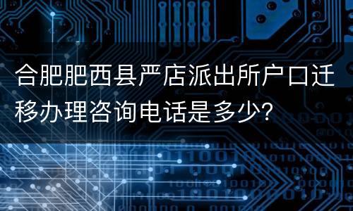 合肥肥西县严店派出所户口迁移办理咨询电话是多少？