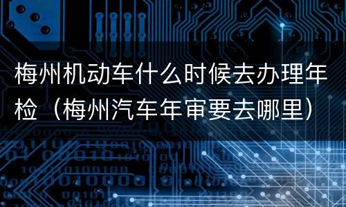 梅州机动车什么时候去办理年检（梅州汽车年审要去哪里）