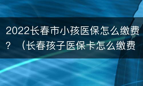 2022长春市小孩医保怎么缴费？（长春孩子医保卡怎么缴费）