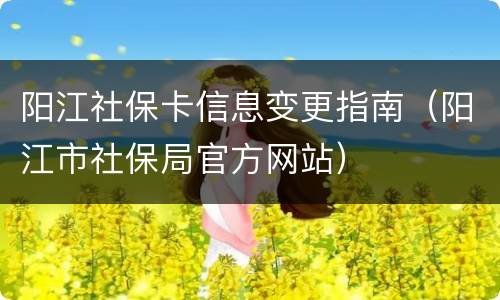 阳江社保卡信息变更指南（阳江市社保局官方网站）