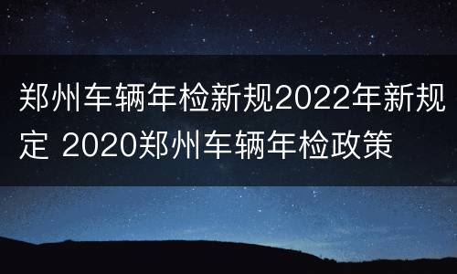 郑州车辆年检新规2022年新规定 2020郑州车辆年检政策